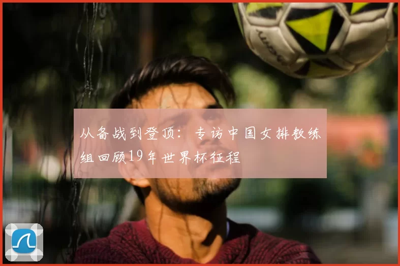 从备战到登顶:专访中国女排教练组回顾19年世界杯征程