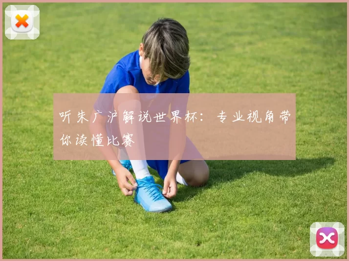 听朱广沪解说世界杯：专业视角带你读懂比赛