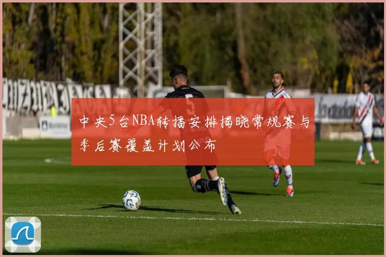 中央5台NBA转播安排揭晓常规赛与季后赛覆盖计划公布