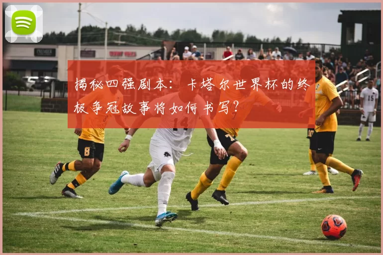 揭秘四强剧本:卡塔尔世界杯的终极争冠故事将如何书写?