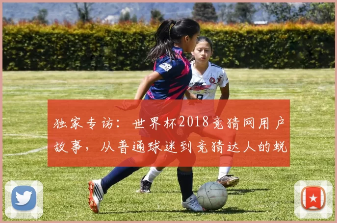 独家专访：世界杯2018竞猜网用户故事，从普通球迷到竞猜达人的蜕变