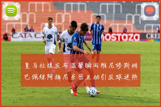 皇马社媒发布温馨瞬间维尼修斯姆巴佩琼阿梅尼亲密互动引发球迷热议