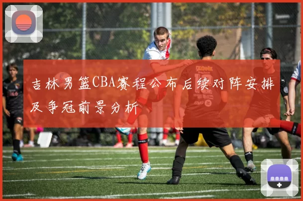吉林男篮CBA赛程公布后续对阵安排及争冠前景分析