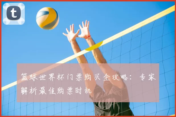 篮球世界杯门票购买全攻略:专家解析最佳购票时机