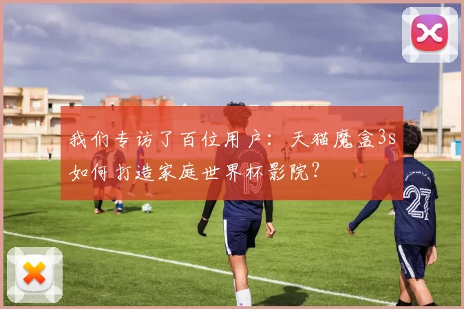 我们专访了百位用户：天猫魔盒3s如何打造家庭世界杯影院？