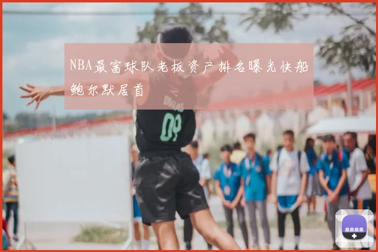 NBA最富球队老板资产排名曝光快船鲍尔默居首