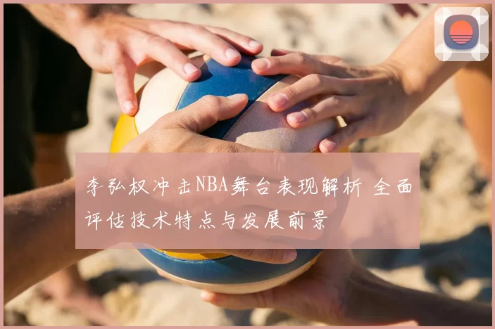 李弘权冲击NBA舞台表现解析 全面评估技术特点与发展前景