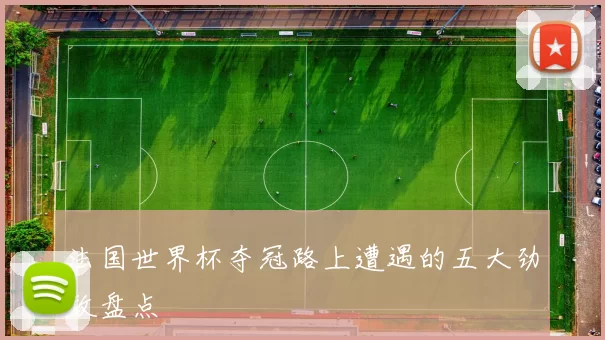 法国世界杯夺冠路上遭遇的五大劲敌盘点