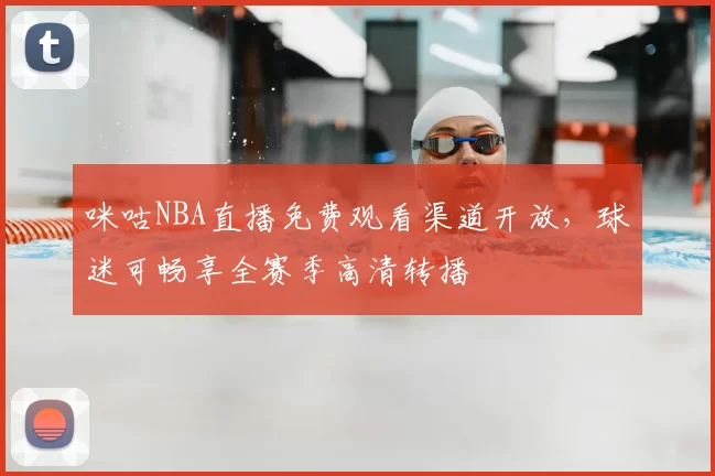 咪咕NBA直播免费观看渠道开放,球迷可畅享全赛季高清转播
