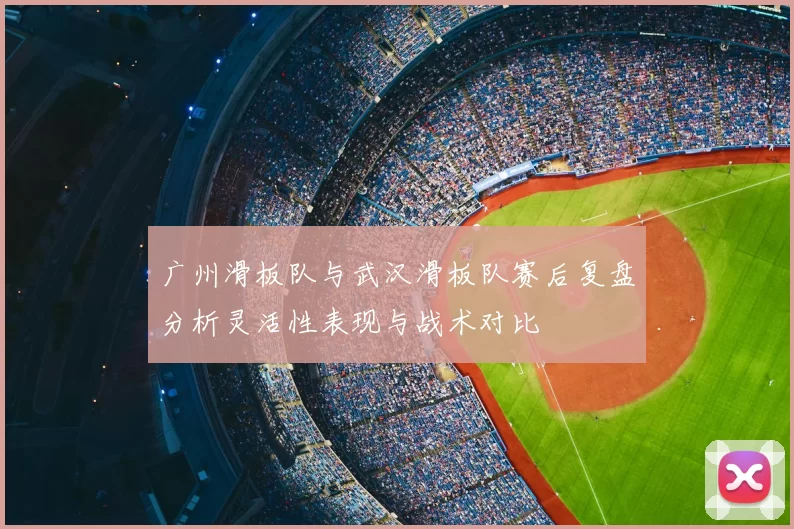 广州滑板队与武汉滑板队赛后复盘分析灵活性表现与战术对比