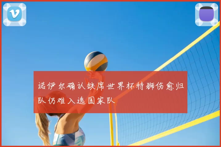 诺伊尔确认缺席世界杯特狮伤愈归队仍难入选国家队