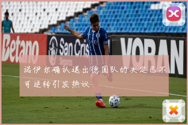 诺伊尔确认退出德国队的决定已不可逆转引发热议