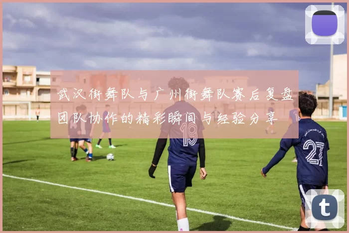 武汉街舞队与广州街舞队赛后复盘团队协作的精彩瞬间与经验分享