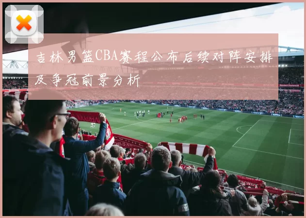 吉林男篮CBA赛程公布后续对阵安排及争冠前景分析