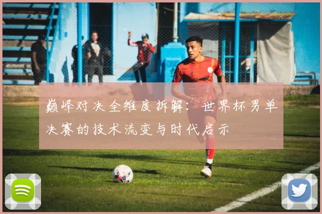 巅峰对决全维度拆解：世界杯男单决赛的技术流变与时代启示