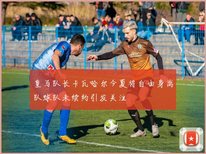 皇马队长卡瓦哈尔今夏将自由身离队球队未续约引发关注