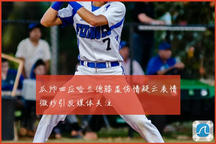 瓜帅回应哈兰德膝盖伤情疑云表情微妙引发媒体关注