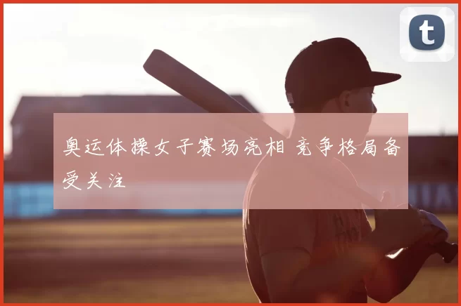 奥运体操女子赛场亮相 竞争格局备受关注