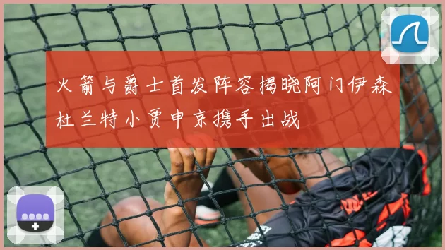 火箭与爵士首发阵容揭晓阿门伊森杜兰特小贾申京携手出战