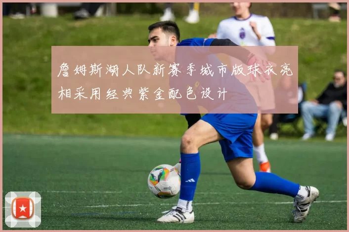 詹姆斯湖人队新赛季城市版球衣亮相采用经典紫金配色设计