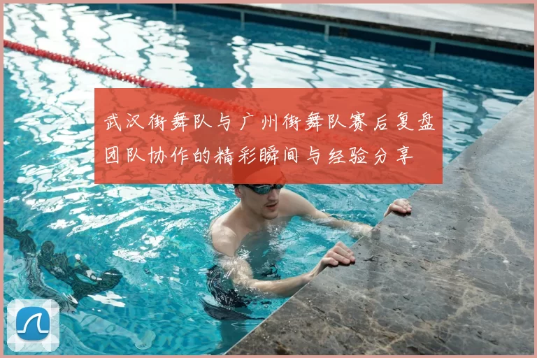武汉街舞队与广州街舞队赛后复盘团队协作的精彩瞬间与经验分享