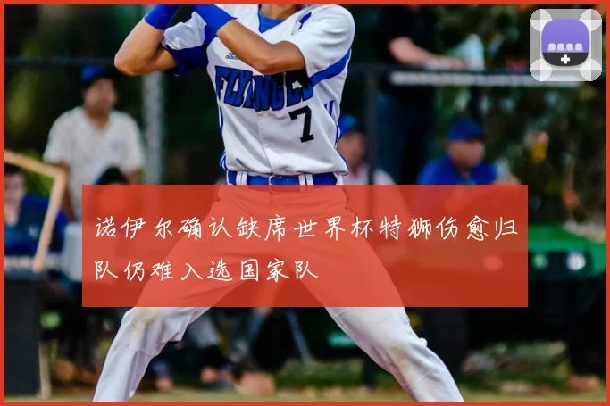 诺伊尔确认缺席世界杯特狮伤愈归队仍难入选国家队