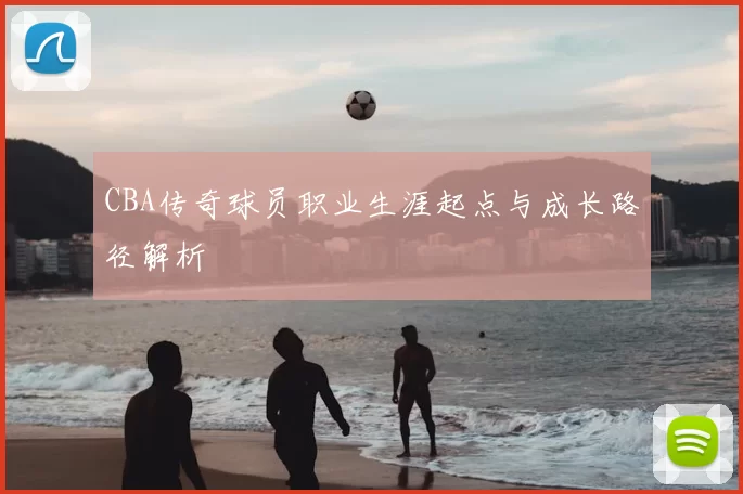 CBA传奇球员职业生涯起点与成长路径解析