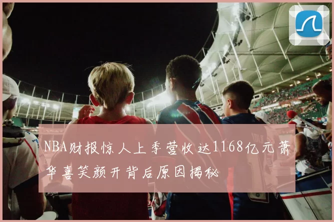 NBA财报惊人上季营收达1168亿元萧华喜笑颜开背后原因揭秘