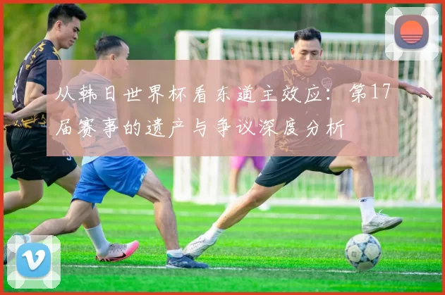 从韩日世界杯看东道主效应：第17届赛事的遗产与争议深度分析