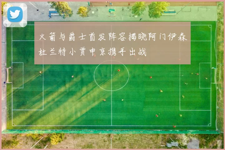 火箭与爵士首发阵容揭晓阿门伊森杜兰特小贾申京携手出战