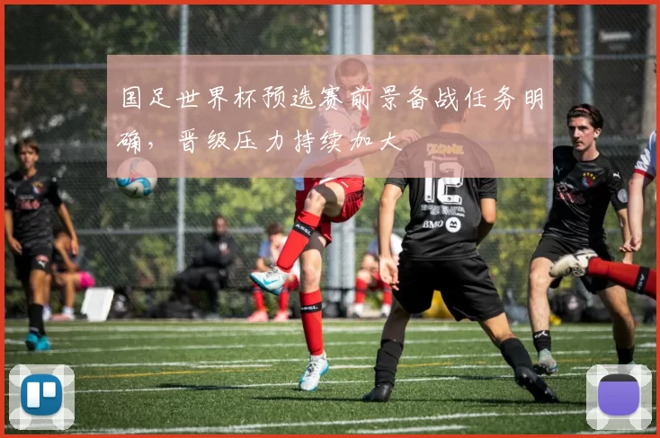 国足世界杯预选赛前景备战任务明确,晋级压力持续加大
