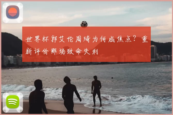 世界杯郭艾伦周琦为何成焦点?重新评价那场致命失利