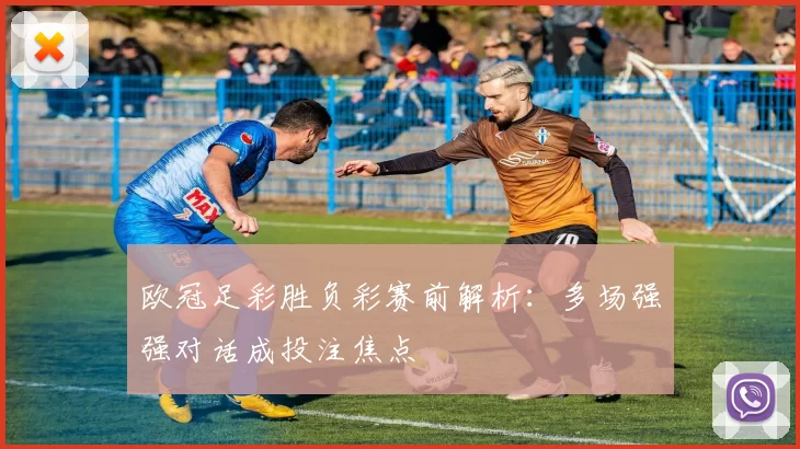 欧冠足彩胜负彩赛前解析：多场强强对话成投注焦点