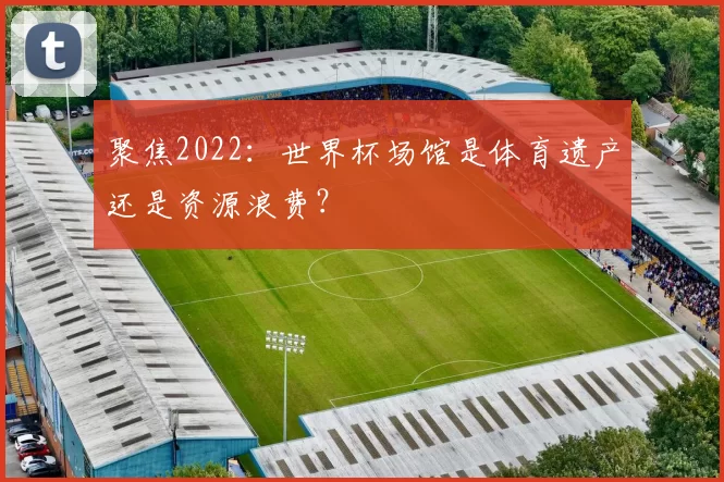 聚焦2022:世界杯场馆是体育遗产还是资源浪费?