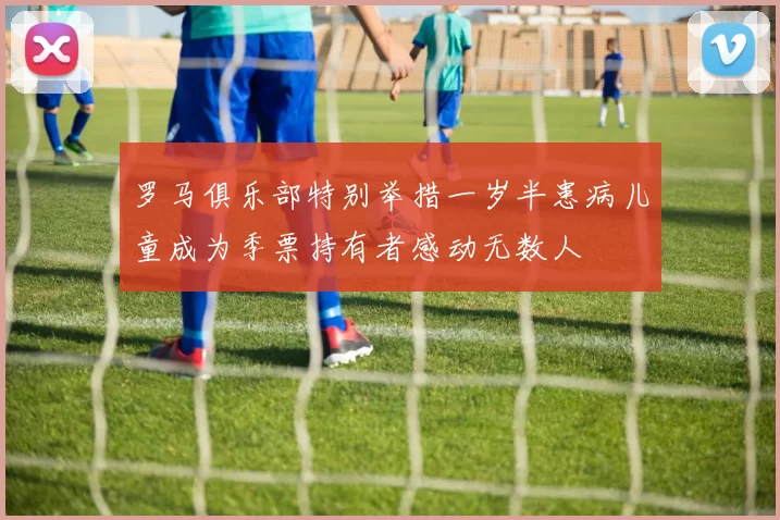 罗马俱乐部特别举措一岁半患病儿童成为季票持有者感动无数人