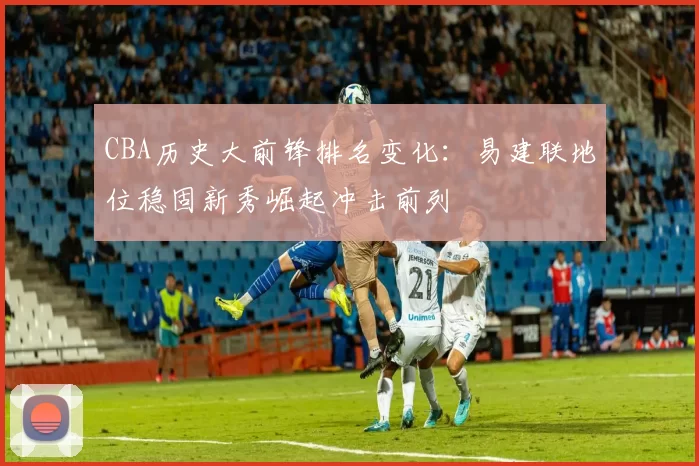 CBA历史大前锋排名变化:易建联地位稳固新秀崛起冲击前列