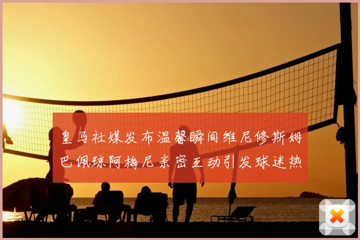 皇马社媒发布温馨瞬间维尼修斯姆巴佩琼阿梅尼亲密互动引发球迷热议