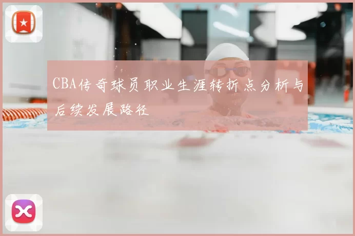 CBA传奇球员职业生涯转折点分析与后续发展路径