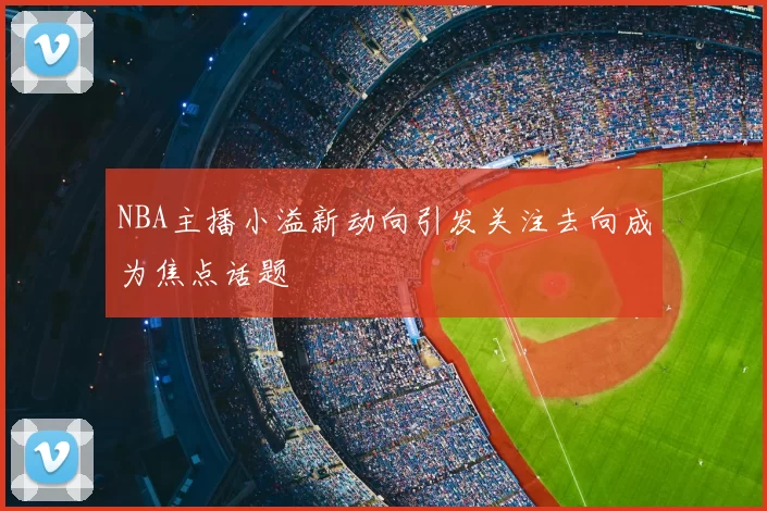 NBA主播小溢新动向引发关注去向成为焦点话题