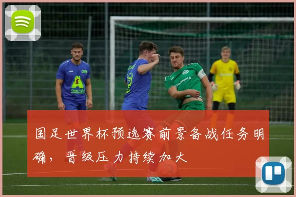 国足世界杯预选赛前景备战任务明确,晋级压力持续加大