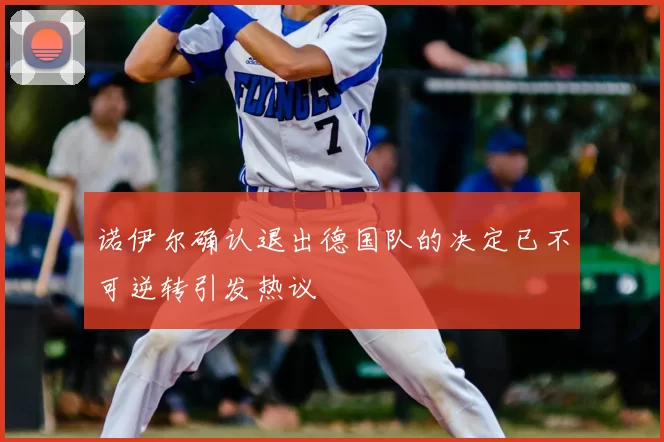 诺伊尔确认退出德国队的决定已不可逆转引发热议