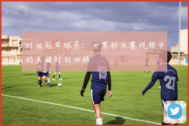 对话冠军球员:世界杯决赛视频中的关键时刻回顾