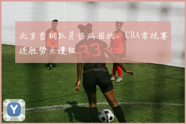 北京首钢队员伤病困扰,CBA常规赛连胜势头遭阻