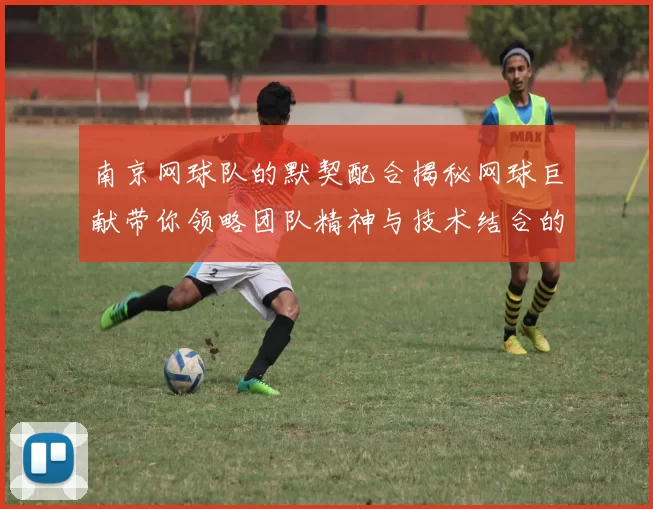 南京网球队的默契配合揭秘网球巨献带你领略团队精神与技术结合的魅力