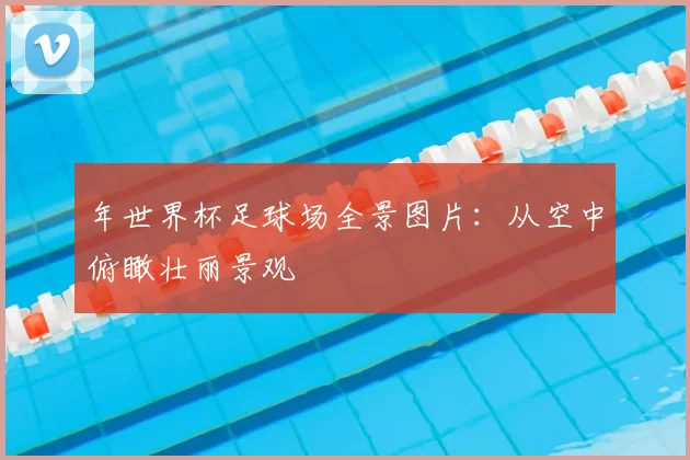 年世界杯足球场全景图片:从空中俯瞰壮丽景观