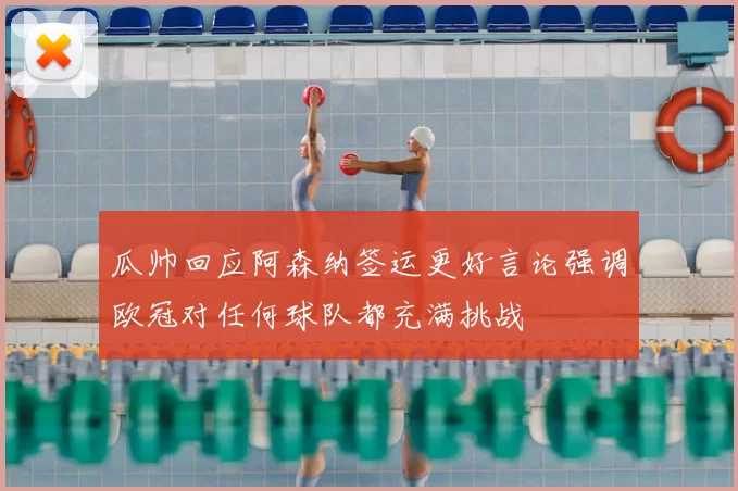 瓜帅回应阿森纳签运更好言论强调欧冠对任何球队都充满挑战