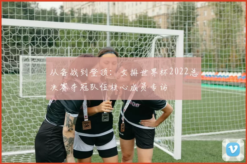 从备战到登顶:女排世界杯2022总决赛夺冠队伍核心成员专访
