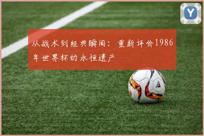 从战术到经典瞬间:重新评价1986年世界杯的永恒遗产
