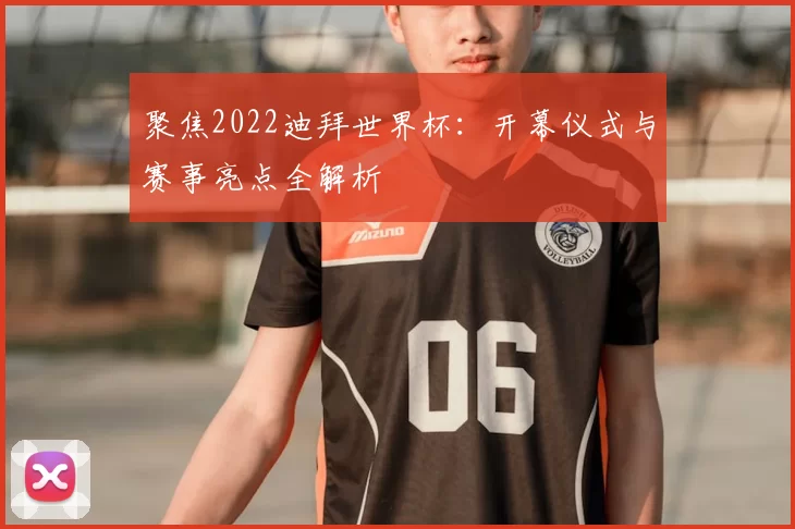 聚焦2022迪拜世界杯:开幕仪式与赛事亮点全解析