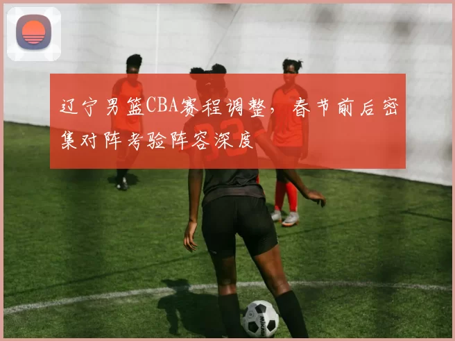 辽宁男篮CBA赛程调整,春节前后密集对阵考验阵容深度